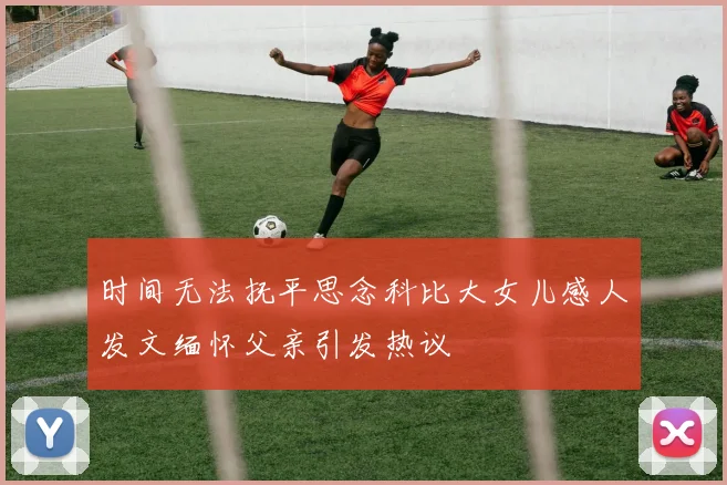 时间无法抚平思念科比大女儿感人发文缅怀父亲引发热议