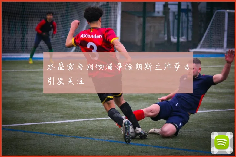 水晶宫与利物浦争抢朗斯主帅萨吉引发关注