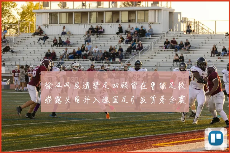 徐洋两度遭禁足回顾曾在鲁能足校崭露头角并入选国足引发贾秀全震惊