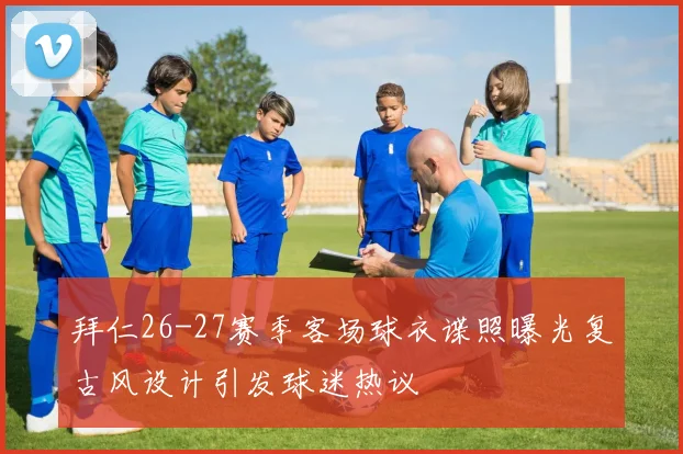 拜仁26-27赛季客场球衣谍照曝光复古风设计引发球迷热议