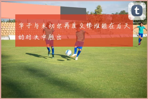 华子与米切尔再度交锋谁能在后天的对决中胜出