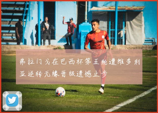 弗拉门戈在巴西杯第五轮遭维多利亚逆转无缘晋级遗憾止步