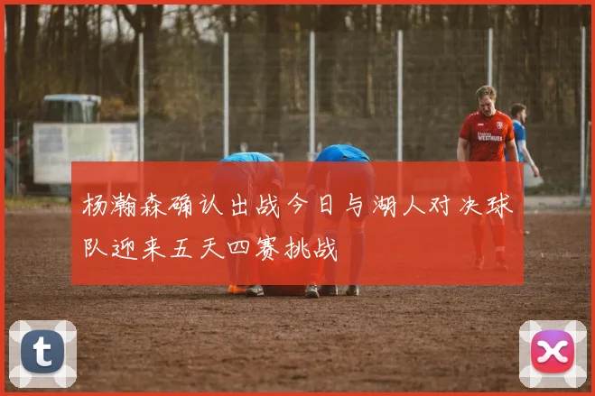 杨瀚森确认出战今日与湖人对决球队迎来五天四赛挑战