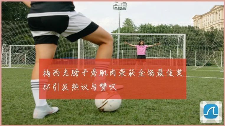 梅西光膀子秀肌肉荣获全场最佳奖杯引发热议与赞叹