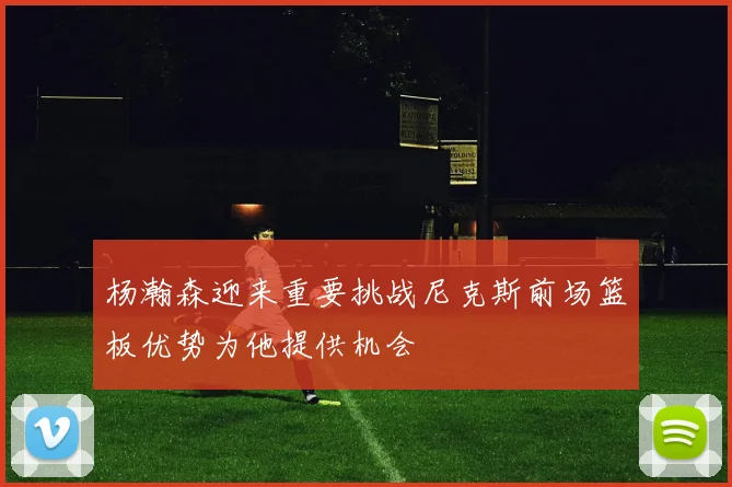 杨瀚森迎来重要挑战尼克斯前场篮板优势为他提供机会